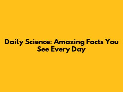 Daily Science: Amazing Facts You See Every Day