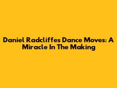 Daniel Radcliffe's Dance Moves: A Miracle In The Making