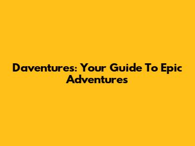 Daventures: Your Guide To Epic Adventures