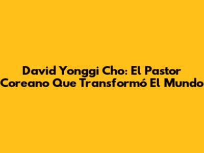 David Yonggi Cho: El Pastor Coreano Que Transformó El Mundo