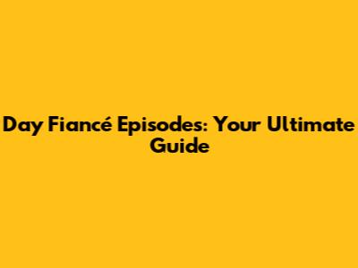 Day Fiancé Episodes: Your Ultimate Guide
