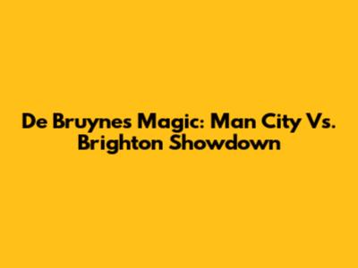 De Bruyne's Magic: Man City Vs. Brighton Showdown