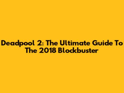 Deadpool 2: The Ultimate Guide To The 2018 Blockbuster