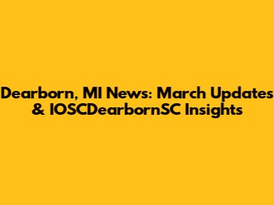 Dearborn, MI News: March Updates & IOSCDearbornSC Insights