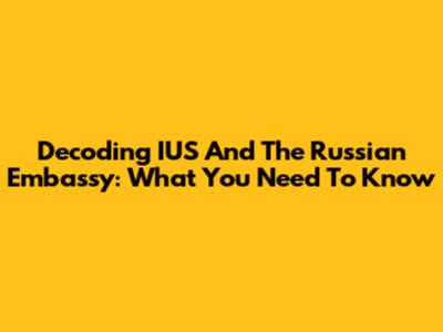 Decoding IUS And The Russian Embassy: What You Need To Know
