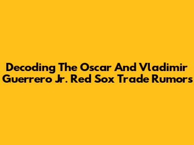 Decoding The Oscar And Vladimir Guerrero Jr. Red Sox Trade Rumors