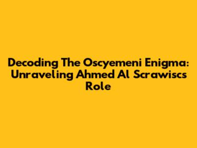 Decoding The Oscyemeni Enigma: Unraveling Ahmed Al Scrawisc's Role