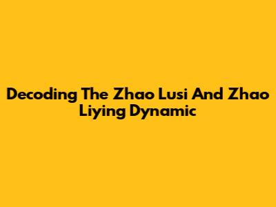 Decoding The Zhao Lusi And Zhao Liying Dynamic