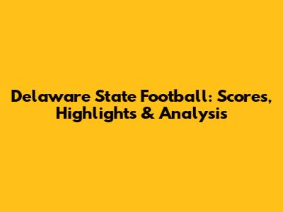 Delaware State Football: Scores, Highlights & Analysis