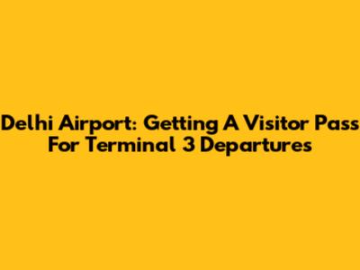 Delhi Airport: Getting A Visitor Pass For Terminal 3 Departures