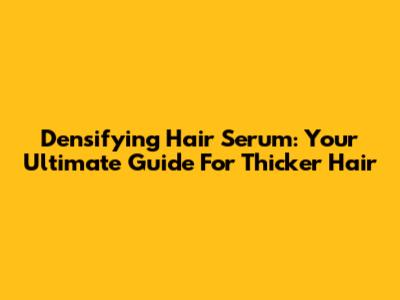 Densifying Hair Serum: Your Ultimate Guide For Thicker Hair