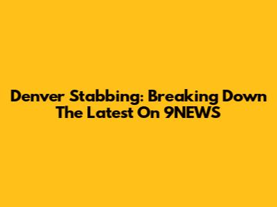 Denver Stabbing: Breaking Down The Latest On 9NEWS