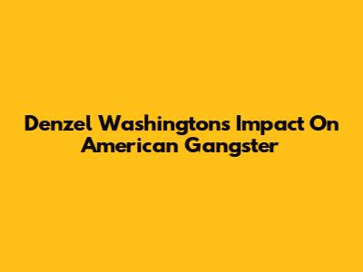 Denzel Washington's Impact On American Gangster