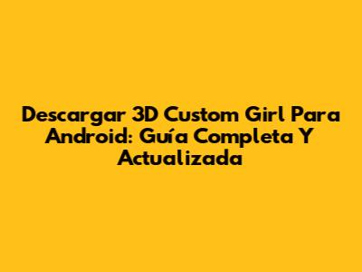 Descargar 3D Custom Girl Para Android: Guía Completa Y Actualizada