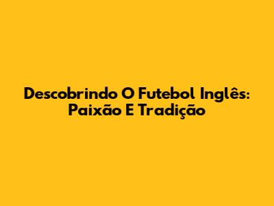 Descobrindo O Futebol Inglês: Paixão E Tradição