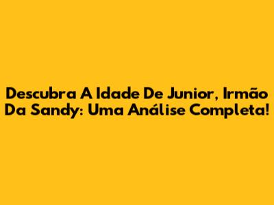 Descubra A Idade De Junior, Irmão Da Sandy: Uma Análise Completa!