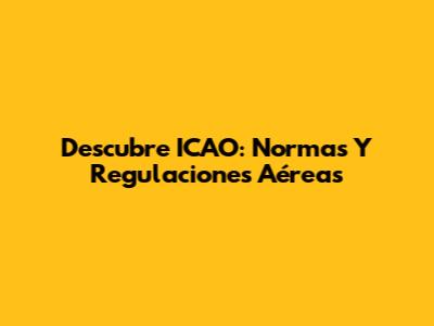Descubre ICAO: Normas Y Regulaciones Aéreas