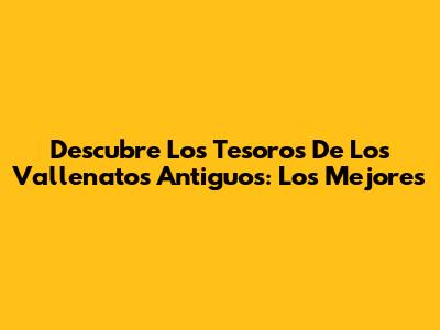 Descubre Los Tesoros De Los Vallenatos Antiguos: Los Mejores