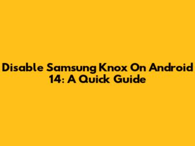 Disable Samsung Knox On Android 14: A Quick Guide