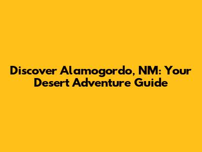Discover Alamogordo, NM: Your Desert Adventure Guide