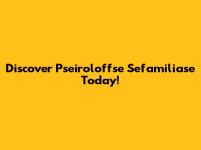 Discover Pseiroloffse Sefamiliase Today!