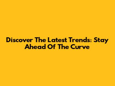 Discover The Latest Trends: Stay Ahead Of The Curve