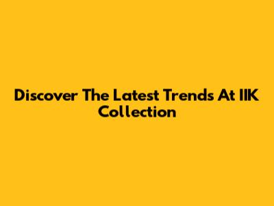 Discover The Latest Trends At IIK Collection