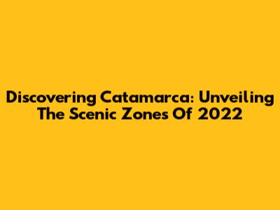 Discovering Catamarca: Unveiling The Scenic Zones Of 2022
