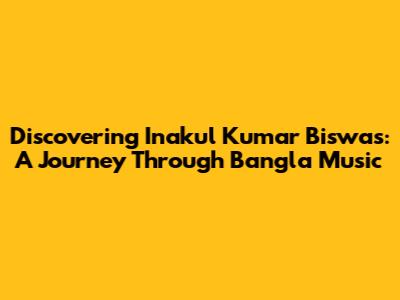 Discovering Inakul Kumar Biswas: A Journey Through Bangla Music