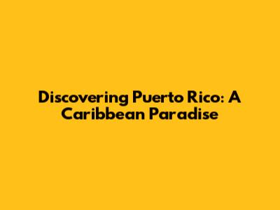 Discovering Puerto Rico: A Caribbean Paradise
