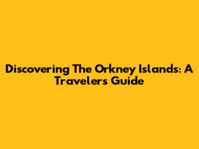 Discovering The Orkney Islands: A Traveler's Guide