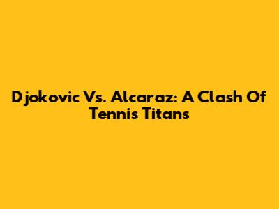 Djokovic Vs. Alcaraz: A Clash Of Tennis Titans