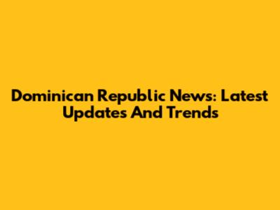 Dominican Republic News: Latest Updates And Trends