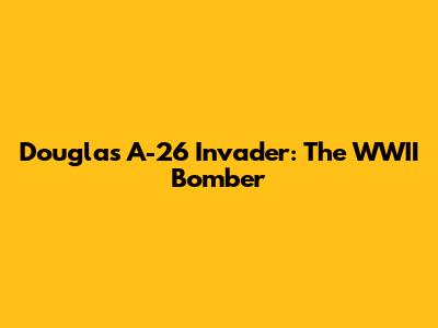 Douglas A-26 Invader: The WWII Bomber