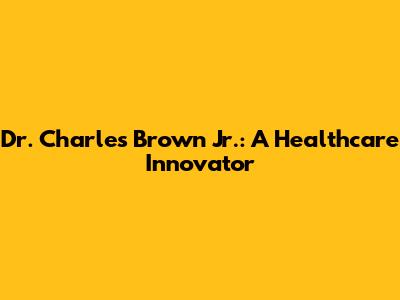 Dr. Charles Brown Jr.: A Healthcare Innovator