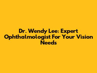 Dr. Wendy Lee: Expert Ophthalmologist For Your Vision Needs