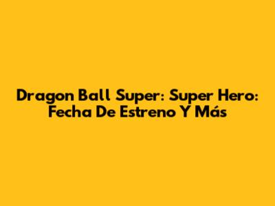 Dragon Ball Super: Super Hero: Fecha De Estreno Y Más
