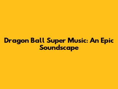 Dragon Ball Super Music: An Epic Soundscape