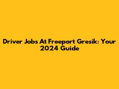 Driver Jobs At Freeport Gresik: Your 2024 Guide