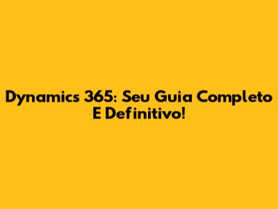 Dynamics 365: Seu Guia Completo E Definitivo!