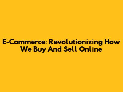 E-Commerce: Revolutionizing How We Buy And Sell Online