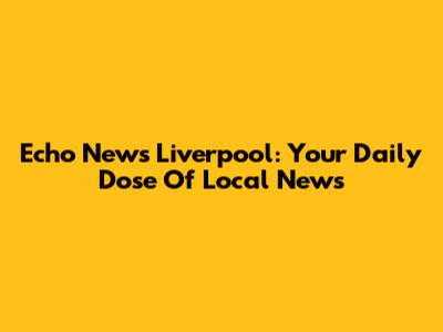 Echo News Liverpool: Your Daily Dose Of Local News