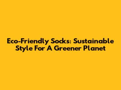 Eco-Friendly Socks: Sustainable Style For A Greener Planet