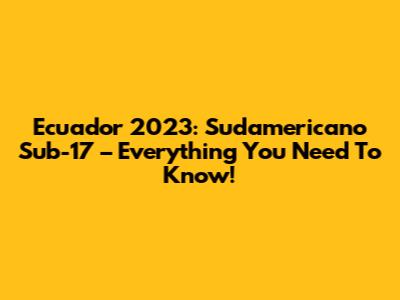 Ecuador 2023: Sudamericano Sub-17 – Everything You Need To Know!