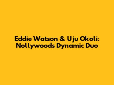 Eddie Watson & Uju Okoli: Nollywood's Dynamic Duo