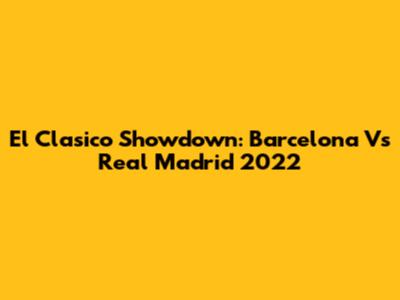 El Clasico Showdown: Barcelona Vs Real Madrid 2022