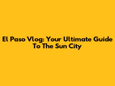 El Paso Vlog: Your Ultimate Guide To The Sun City