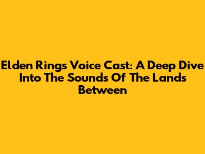 Elden Ring's Voice Cast: A Deep Dive Into The Sounds Of The Lands Between