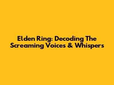Elden Ring: Decoding The Screaming Voices & Whispers