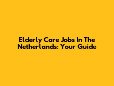 Elderly Care Jobs In The Netherlands: Your Guide